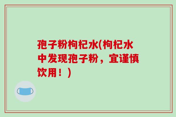 孢子粉枸杞水(枸杞水中发现孢子粉，宜谨慎饮用！)