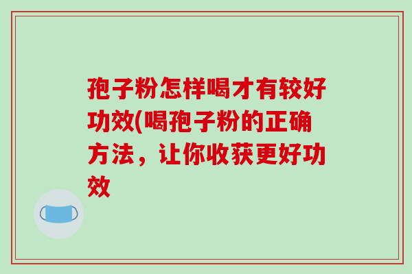 孢子粉怎样喝才有较好功效(喝孢子粉的正确方法，让你收获更好功效