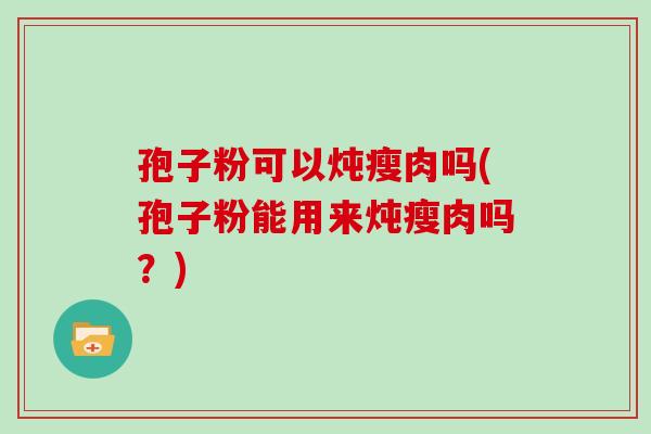 孢子粉可以炖瘦肉吗(孢子粉能用来炖瘦肉吗？)