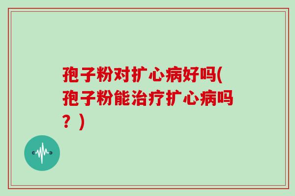 孢子粉对扩心好吗(孢子粉能扩心吗？)