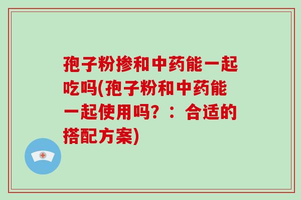 孢子粉掺和能一起吃吗(孢子粉和能一起使用吗？：合适的搭配方案)