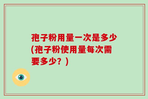 孢子粉用量一次是多少(孢子粉使用量每次需要多少？)
