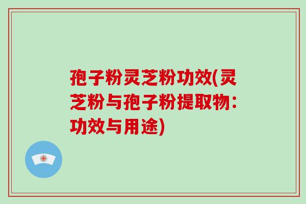 孢子粉灵芝粉功效(灵芝粉与孢子粉提取物：功效与用途)