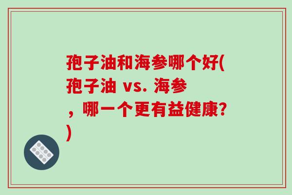 孢子油和海参哪个好(孢子油 vs. 海参，哪一个更有益健康？)