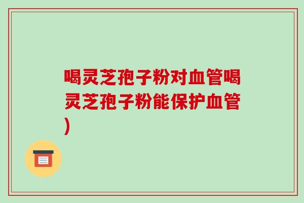 喝灵芝孢子粉对喝灵芝孢子粉能保护)
