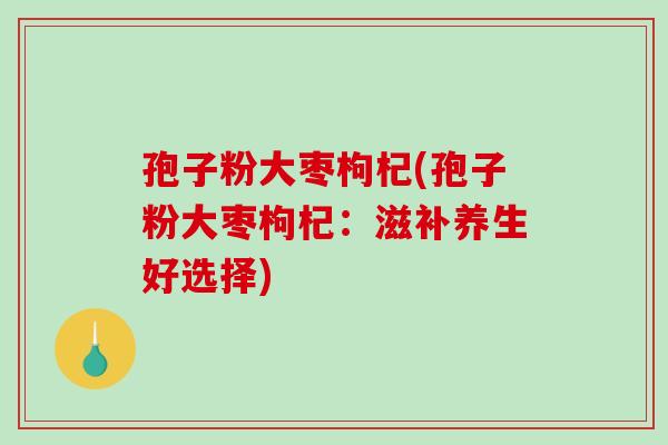 孢子粉大枣枸杞(孢子粉大枣枸杞：滋补养生好选择)