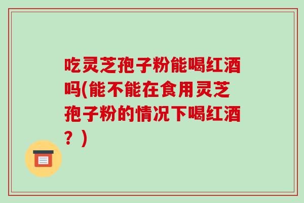 吃灵芝孢子粉能喝红酒吗(能不能在食用灵芝孢子粉的情况下喝红酒？)