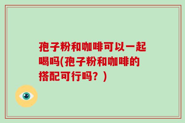 孢子粉和咖啡可以一起喝吗(孢子粉和咖啡的搭配可行吗？)