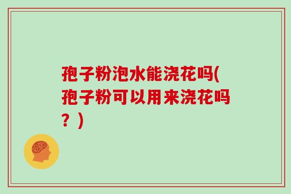 孢子粉泡水能浇花吗(孢子粉可以用来浇花吗？)