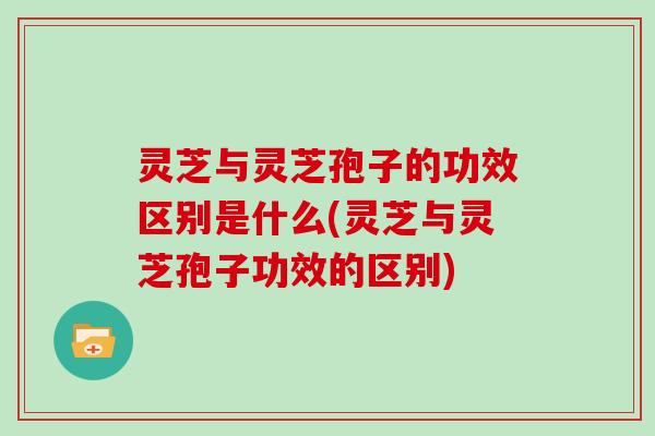 灵芝与灵芝孢子的功效区别是什么(灵芝与灵芝孢子功效的区别)