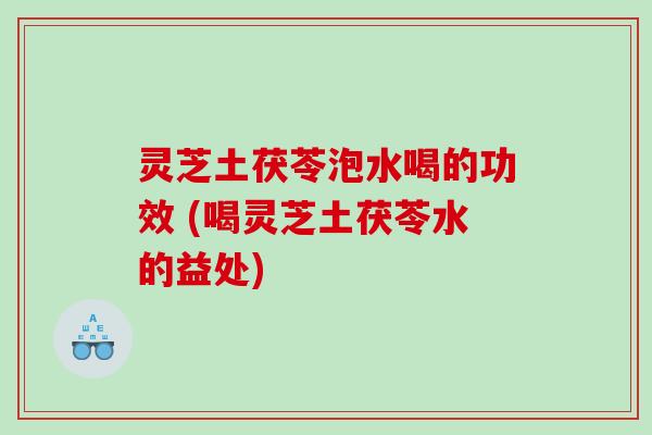 灵芝土茯苓泡水喝的功效 (喝灵芝土茯苓水的益处)