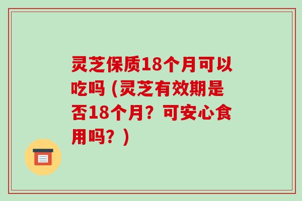 灵芝保质18个月可以吃吗 (灵芝有效期是否18个月？可安心食用吗？)