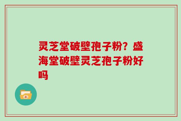 灵芝堂破壁孢子粉？盛海堂破壁灵芝孢子粉好吗