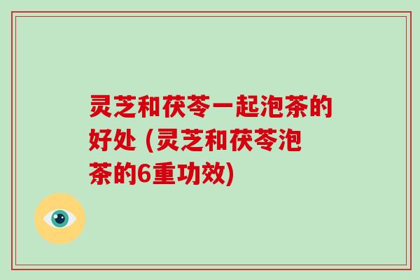 灵芝和茯苓一起泡茶的好处 (灵芝和茯苓泡茶的6重功效)