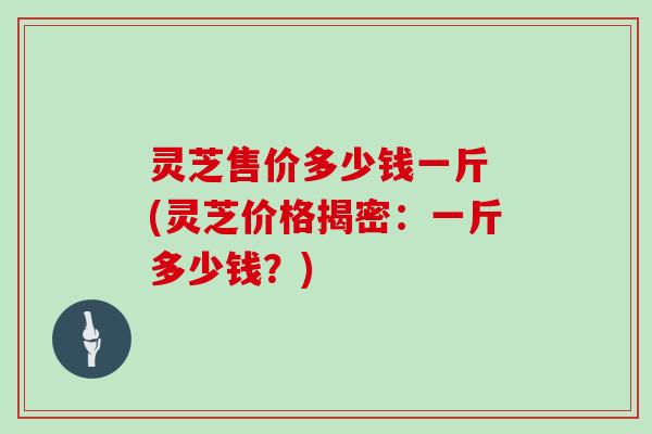 灵芝售价多少钱一斤 (灵芝价格揭密：一斤多少钱？)