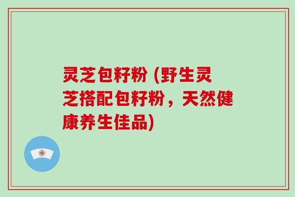 灵芝包籽粉 (野生灵芝搭配包籽粉，天然健康养生佳品)