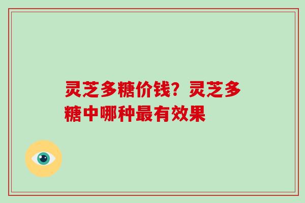 灵芝多糖价钱？灵芝多糖中哪种有效果