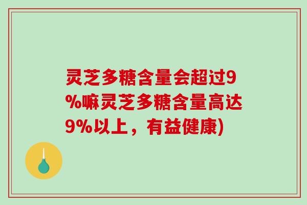 灵芝多糖含量会超过9%嘛灵芝多糖含量高达9%以上，有益健康)