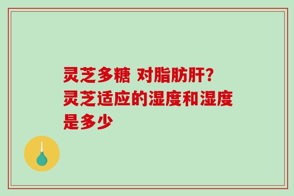 灵芝多糖 对脂肪？灵芝适应的湿度和湿度是多少