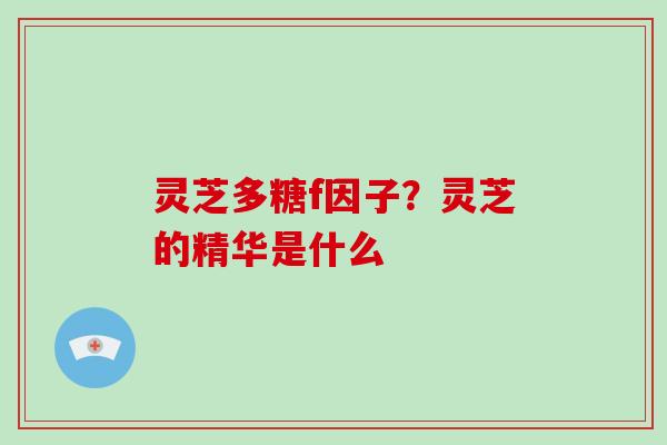 灵芝多糖f因子？灵芝的精华是什么
