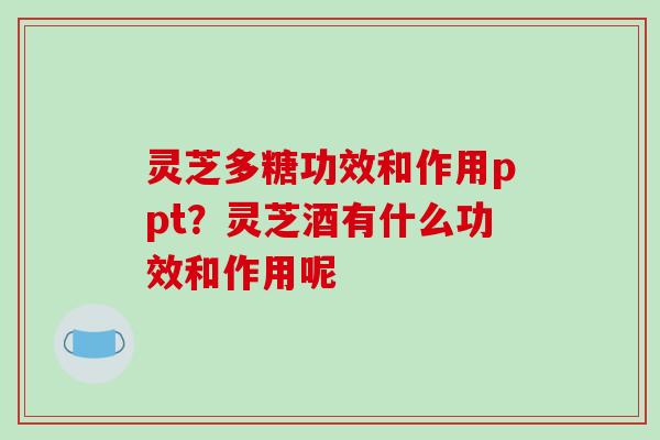 灵芝多糖功效和作用ppt？灵芝酒有什么功效和作用呢