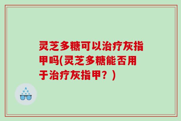 灵芝多糖可以灰指甲吗(灵芝多糖能否用于灰指甲？)
