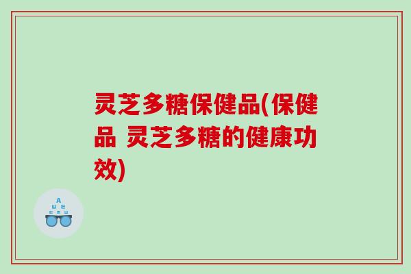 灵芝多糖保健品(保健品 灵芝多糖的健康功效)