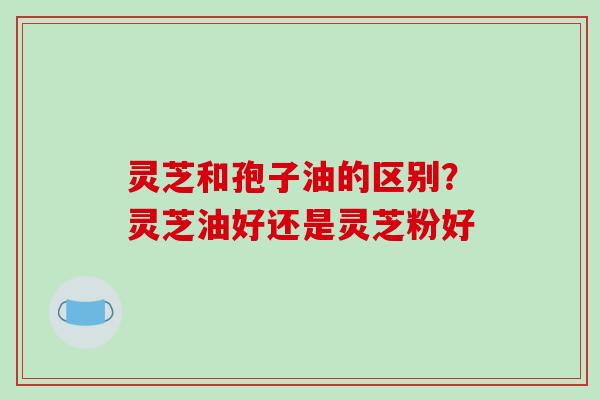 灵芝和孢子油的区别？灵芝油好还是灵芝粉好