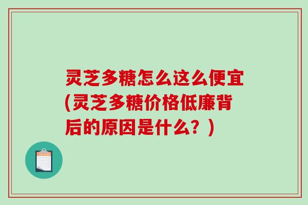 灵芝多糖怎么这么便宜(灵芝多糖价格低廉背后的原因是什么？)