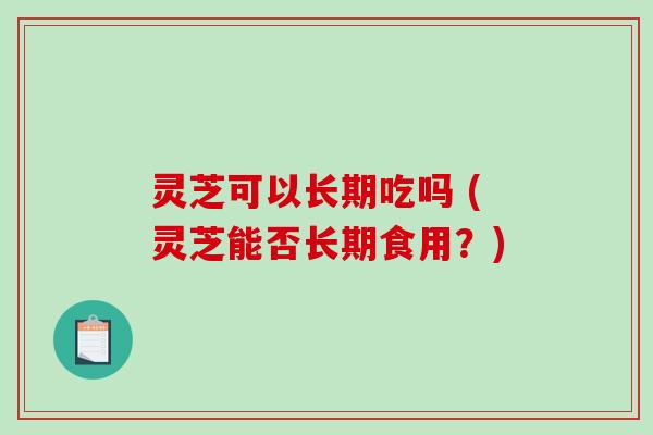 灵芝可以长期吃吗 (灵芝能否长期食用？)