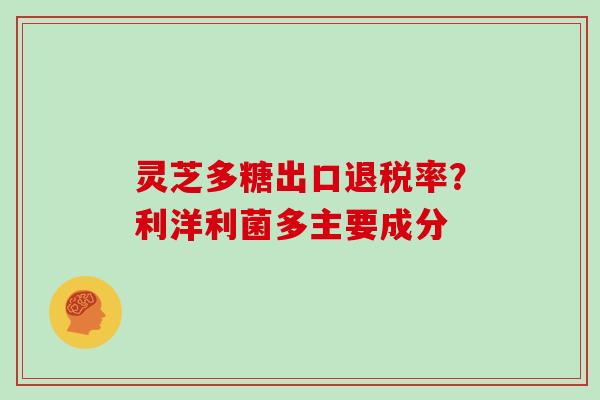 灵芝多糖出口退税率？利洋利菌多主要成分