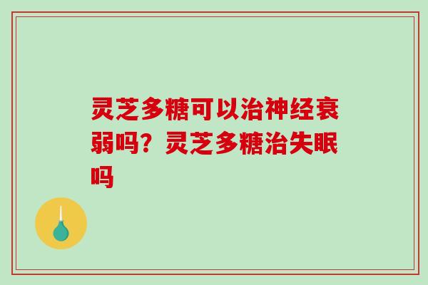 灵芝多糖可以衰弱吗?灵芝多糖吗 灵芝多糖可以衰弱吗?灵芝多糖吗