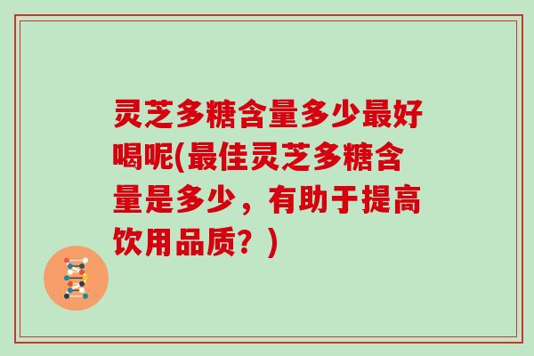 灵芝多糖含量多少好喝呢(佳灵芝多糖含量是多少,有助于提高饮用品质?) 灵芝多糖含量多少好喝呢(佳灵芝多糖含量是多少,有助于提高饮用品质?)