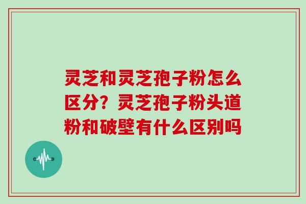 灵芝和灵芝孢子粉怎么区分？灵芝孢子粉头道粉和破壁有什么区别吗