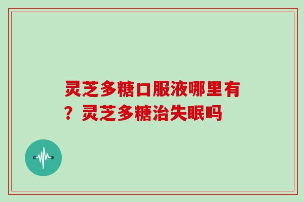 灵芝多糖口服液哪里有?灵芝多糖吗 灵芝多糖口服液哪里有?灵芝多糖吗