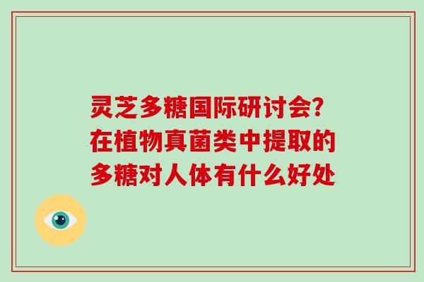 灵芝多糖国际研讨会？在植物真菌类中提取的多糖对人体有什么好处