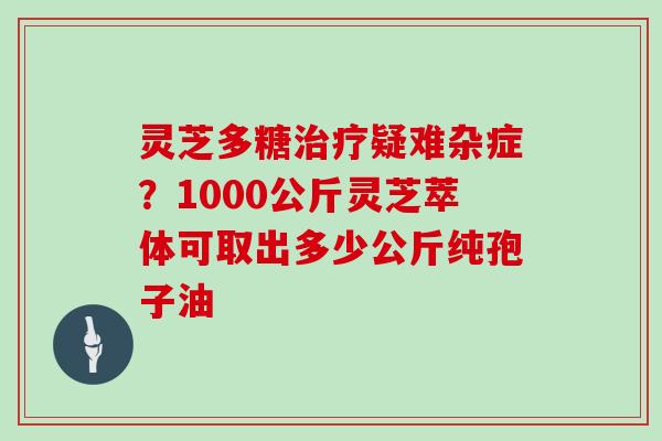 灵芝多糖疑难杂症?1000公斤灵芝萃体可取出多少公斤纯孢子油 灵芝多糖疑难杂症?1000公斤灵芝萃体可取出多少公斤纯孢子油