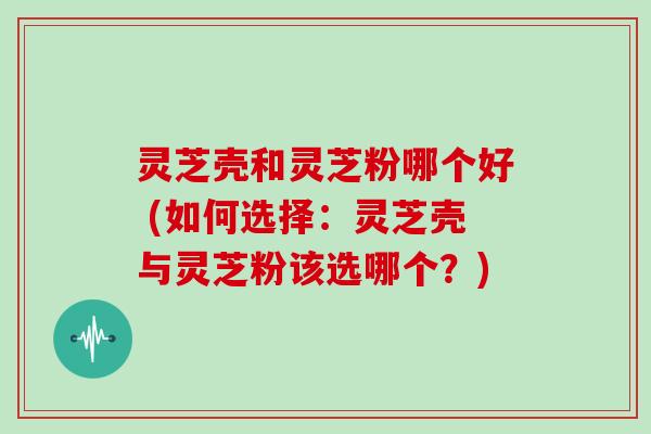 灵芝壳和灵芝粉哪个好 (如何选择:灵芝壳与灵芝粉该选哪个?) 灵芝壳和灵芝粉哪个好 (如何选择:灵芝壳与灵芝粉该选哪个?)