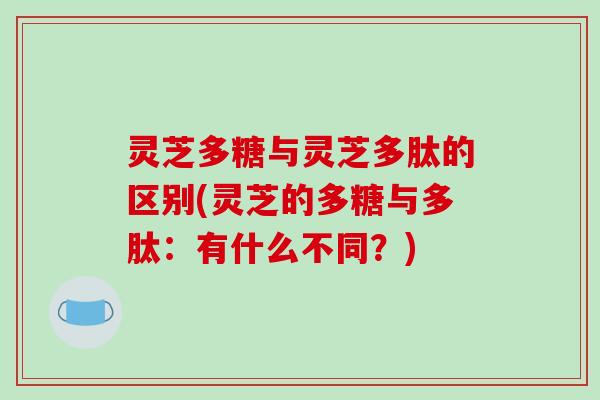 灵芝多糖与灵芝多肽的区别(灵芝的多糖与多肽:有什么不同?) 灵芝多糖与灵芝多肽的区别(灵芝的多糖与多肽:有什么不同?)
