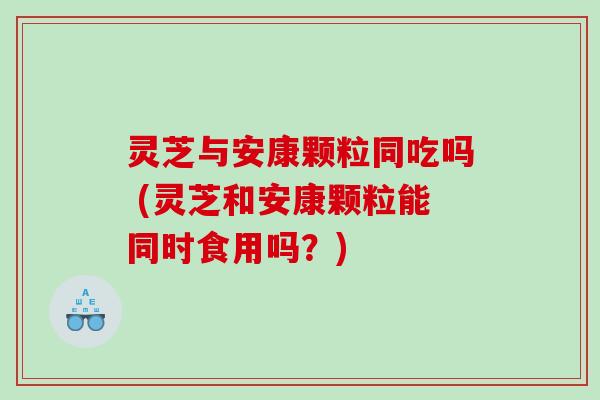 灵芝与安康颗粒同吃吗 (灵芝和安康颗粒能同时食用吗?) 灵芝与安康颗粒同吃吗 (灵芝和安康颗粒能同时食用吗?)