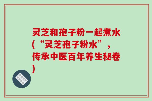 灵芝和孢子粉一起煮水(“灵芝孢子粉水”,传承中医百年养生秘卷) 灵芝和孢子粉一起煮水(“灵芝孢子粉水”,传承中医百年养生秘卷)