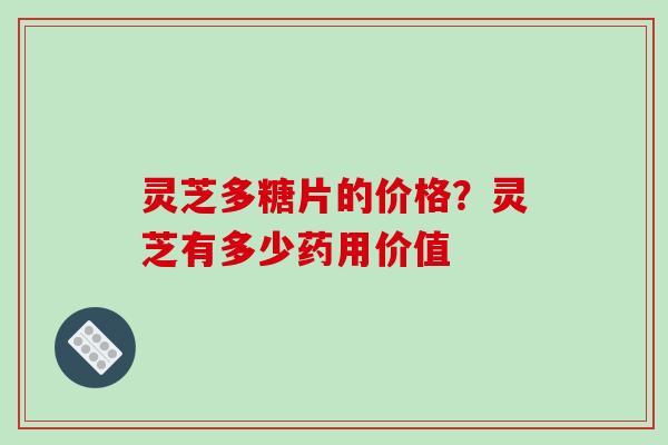 灵芝多糖片的价格?灵芝有多少药用价值 灵芝多糖片的价格?灵芝有多少药用价值