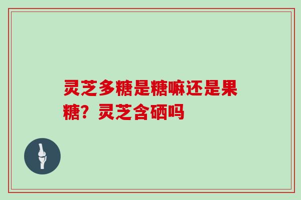 灵芝多糖是糖嘛还是果糖?灵芝含硒吗 灵芝多糖是糖嘛还是果糖?灵芝含硒吗