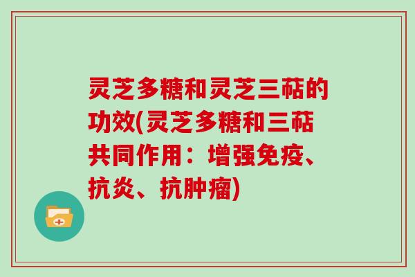 灵芝多糖和灵芝三萜的功效(灵芝多糖和三萜共同作用:增强免疫、、抗) 灵芝多糖和灵芝三萜的功效(灵芝多糖和三萜共同作用:增强免疫、、抗)