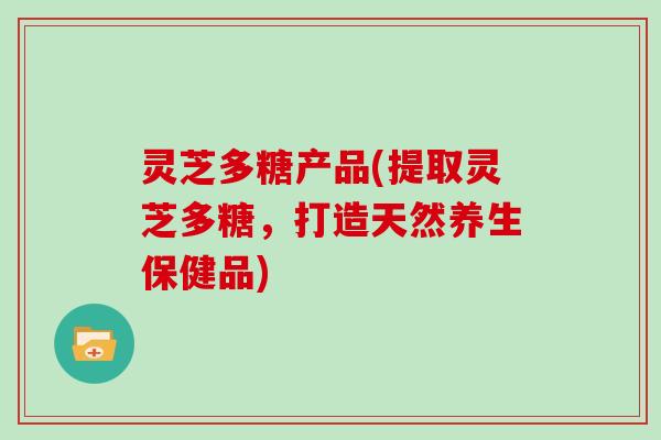 灵芝多糖产品(提取灵芝多糖,打造天然养生保健品) 灵芝多糖产品(提取灵芝多糖,打造天然养生保健品)