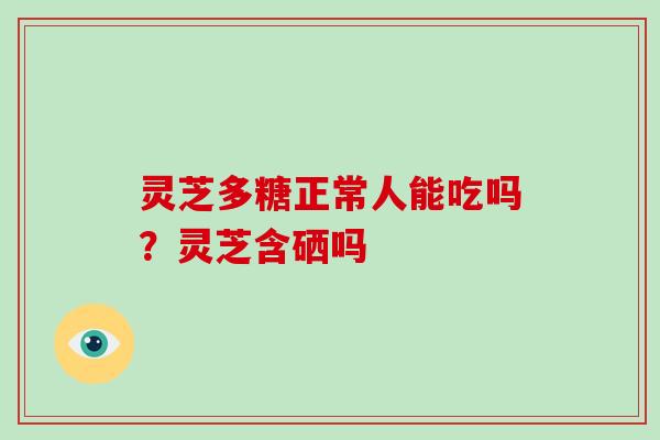 灵芝多糖正常人能吃吗?灵芝含硒吗 灵芝多糖正常人能吃吗?灵芝含硒吗