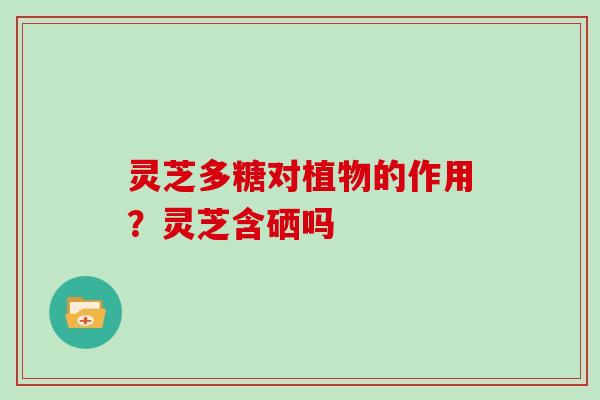 灵芝多糖对植物的作用?灵芝含硒吗 灵芝多糖对植物的作用?灵芝含硒吗