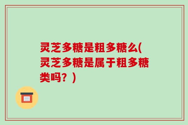 灵芝多糖是粗多糖么(灵芝多糖是属于粗多糖类吗?) 灵芝多糖是粗多糖么(灵芝多糖是属于粗多糖类吗?)