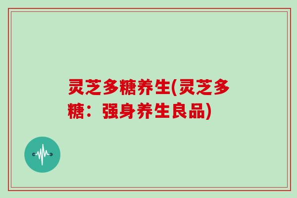 灵芝多糖养生(灵芝多糖:强身养生良品) 灵芝多糖养生(灵芝多糖:强身养生良品)