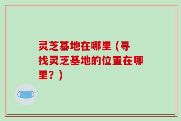 灵芝基地在哪里 (寻找灵芝基地的位置在哪里?) 灵芝基地在哪里 (寻找灵芝基地的位置在哪里?)
